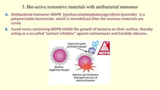 3. Bio-active restorative materials with antibacterial monomer
A. Antibacterial monomer MDPB (methacryloyloxydodecylpyridinim bromide) is a
polymerizable bactericide, which is immobilized after the resinous materials are
cured.
B. Cured resins containing MDPB inhibit the growth of bacteria on their surface, thereby
acting as a so-called “contact inhibitor” against actinomyces and Candida albicans.
 