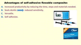 Advantages of self-adhesive flowable composite:
A. Increased productivity by reducing the time, steps and materials needed.
B. Seals dentin reduced sensitivity.
C. Versatile.
D. Self adhesive.
 