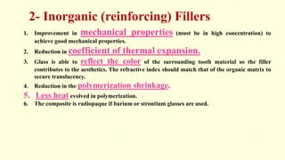 2- Inorganic (reinforcing) Fillers
1. Improvement in mechanical properties (must be in high concentration) to
achieve good mechanical properties.
2. Reduction in coefficient of thermal expansion.
3. Glass is able to reflect the color of the surrounding tooth material so the filler
contributes to the aesthetics. The refractive index should match that of the organic matrix to
secure translucency.
4. Reduction in the polymerization shrinkage.
5. Less heat evolved in polymerization.
6. The composite is radiopaque if barium or strontium glasses are used.
 
