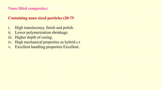 Nano filled composites: (60-70%)
Containing nano sized particles (20-75
i. High translucency, finish and polish.
ii. Lower polymerization shrinkage.
iii. Higher depth of curing.
iv. High mechanical properties as hybrid c.t
v. Excellent handling properties Excellent.
 
