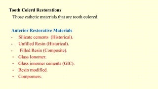 Anterior Restorative Materials
• Silicate cements (Historical).
• Unfilled Resin (Historical).
• Filled Resin (Composite).
• Glass Ionomer.
• Glass ionomer cements (GIC).
• Resin modified.
• Compomers.
Those esthetic materials that are tooth colored.
Tooth Colerd Restorations
 