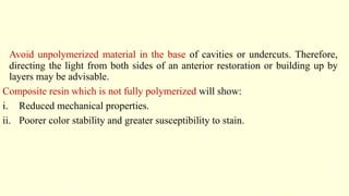 Avoid unpolymerized material in the base of cavities or undercuts. Therefore,
directing the light from both sides of an anterior restoration or building up by
layers may be advisable.
Composite resin which is not fully polymerized will show:
i. Reduced mechanical properties.
ii. Poorer color stability and greater susceptibility to stain.
 