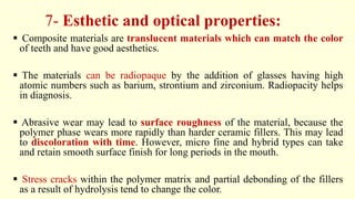 7- Esthetic and optical properties:
 Composite materials are translucent materials which can match the color
of teeth and have good aesthetics.
 The materials can be radiopaque by the addition of glasses having high
atomic numbers such as barium, strontium and zirconium. Radiopacity helps
in diagnosis.
 Abrasive wear may lead to surface roughness of the material, because the
polymer phase wears more rapidly than harder ceramic fillers. This may lead
to discoloration with time. However, micro fine and hybrid types can take
and retain smooth surface finish for long periods in the mouth.
 Stress cracks within the polymer matrix and partial debonding of the fillers
as a result of hydrolysis tend to change the color.
 
