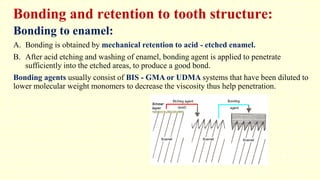 Bonding and retention to tooth structure:
Bonding to enamel:
A. Bonding is obtained by mechanical retention to acid - etched enamel.
B. After acid etching and washing of enamel, bonding agent is applied to penetrate
sufficiently into the etched areas, to produce a good bond.
Bonding agents usually consist of BIS - GMA or UDMA systems that have been diluted to
lower molecular weight monomers to decrease the viscosity thus help penetration.
 