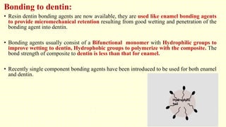 Bonding to dentin:
• Resin dentin bonding agents are now available, they are used like enamel bonding agents
to provide micromechanical retention resulting from good wetting and penetration of the
bonding agent into dentin.
• Bonding agents usually consist of a Bifunctional monomer with Hydrophilic groups to
improve wetting to dentin, Hydrophobic groups to polymerize with the composite. The
bond strength of composite to dentin is less than that for enamel.
• Recently single component bonding agents have been introduced to be used for both enamel
and dentin.
 