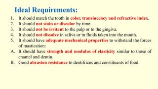 Ideal Requirements:
1. It should match the tooth in color, translucency and refractive index.
2. It should not stain or discolor by time.
3. It should not be irritant to the pulp or to the gingiva.
4. It should not dissolve in saliva or in fluids taken into the mouth.
5. It should have adequate mechanical properties to withstand the forces
of mastication:
A. It should have strength and modulus of elasticity similar to those of
enamel and dentin.
B. Good abrasion resistance to dentifrices and constituents of food.
 