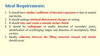 1. It should have similar coefficient of thermal expansion to that of enamel
and dentin.
2. It should undergo minimal dimensional changes on setting.
3. It should take and retain a smooth surface finish.
4. It should be radiopaque to enable detection of secondary caries,
identification of overhanging ledges and detection of incompletely filled
cavities.
5. Ideally, adhesion between the filling material, enamel and dentin
should occur.
Ideal Requirements:
 