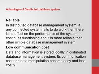 Advantages of Distributed database system
Reliable
In distributed database management system, if
any connected system fails to do work then there
is no effect on the performance of the system. It
continues functioning and it is more reliable than
other simple database management system.
Low communication cost
Data and information is stored locally in distributed
database management system. Its communication
cost and data manipulation become easy and less
costly.
 