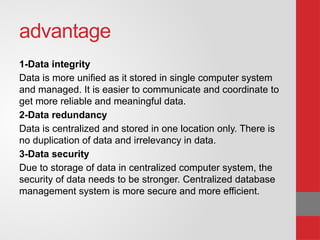 advantage
1-Data integrity
Data is more unified as it stored in single computer system
and managed. It is easier to communicate and coordinate to
get more reliable and meaningful data.
2-Data redundancy
Data is centralized and stored in one location only. There is
no duplication of data and irrelevancy in data.
3-Data security
Due to storage of data in centralized computer system, the
security of data needs to be stronger. Centralized database
management system is more secure and more efficient.
 
