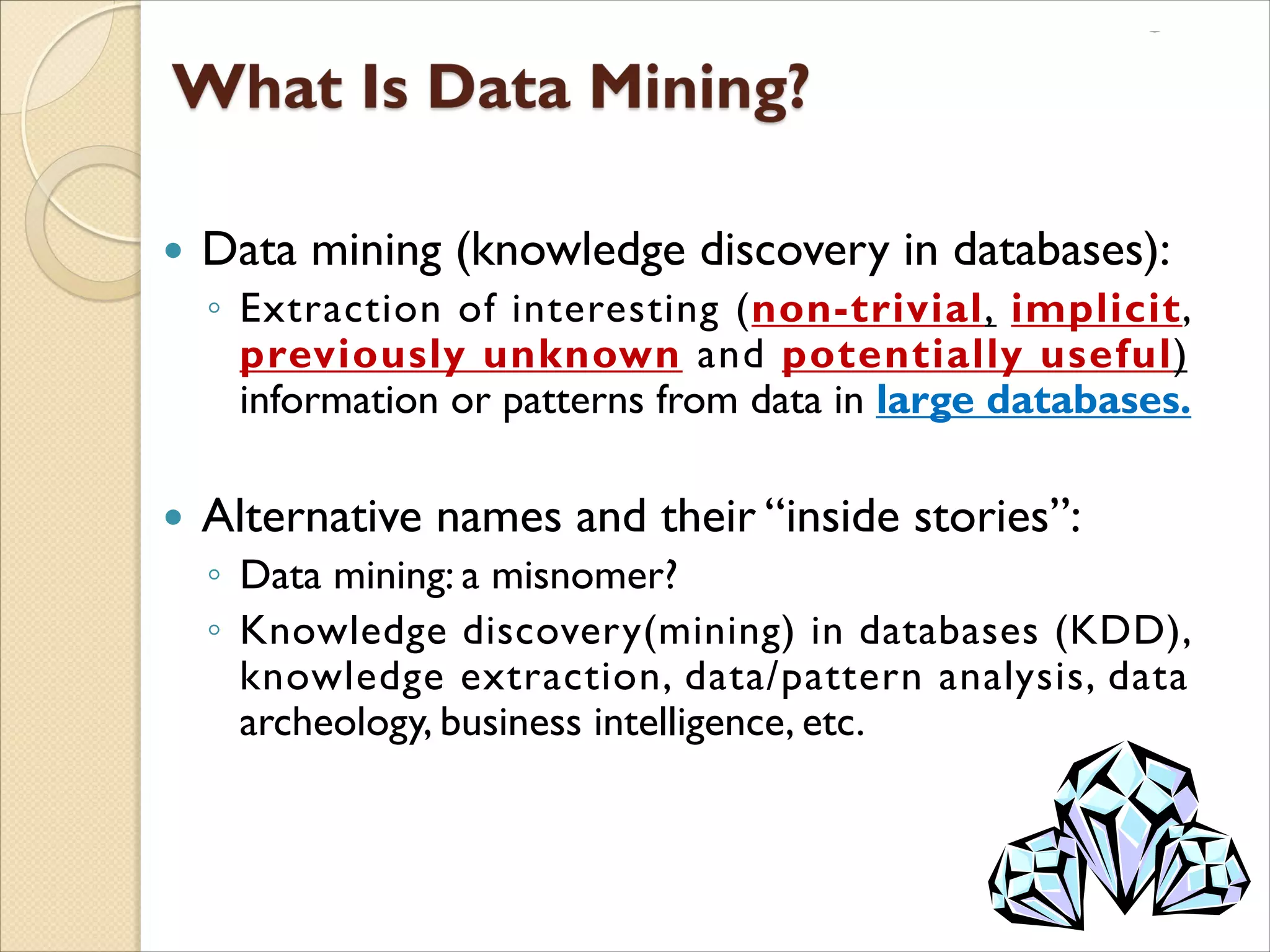  Data mining (knowledge discovery in databases):
◦ Extraction of interesting (non-trivial, implicit,
previously unknown and potentially useful)
information or patterns from data in large databases.
 Alternative names and their “inside stories”:
◦ Data mining: a misnomer?
◦ Knowledge discovery(mining) in databases (KDD),
knowledge extraction, data/pattern analysis, data
archeology, business intelligence, etc.
 