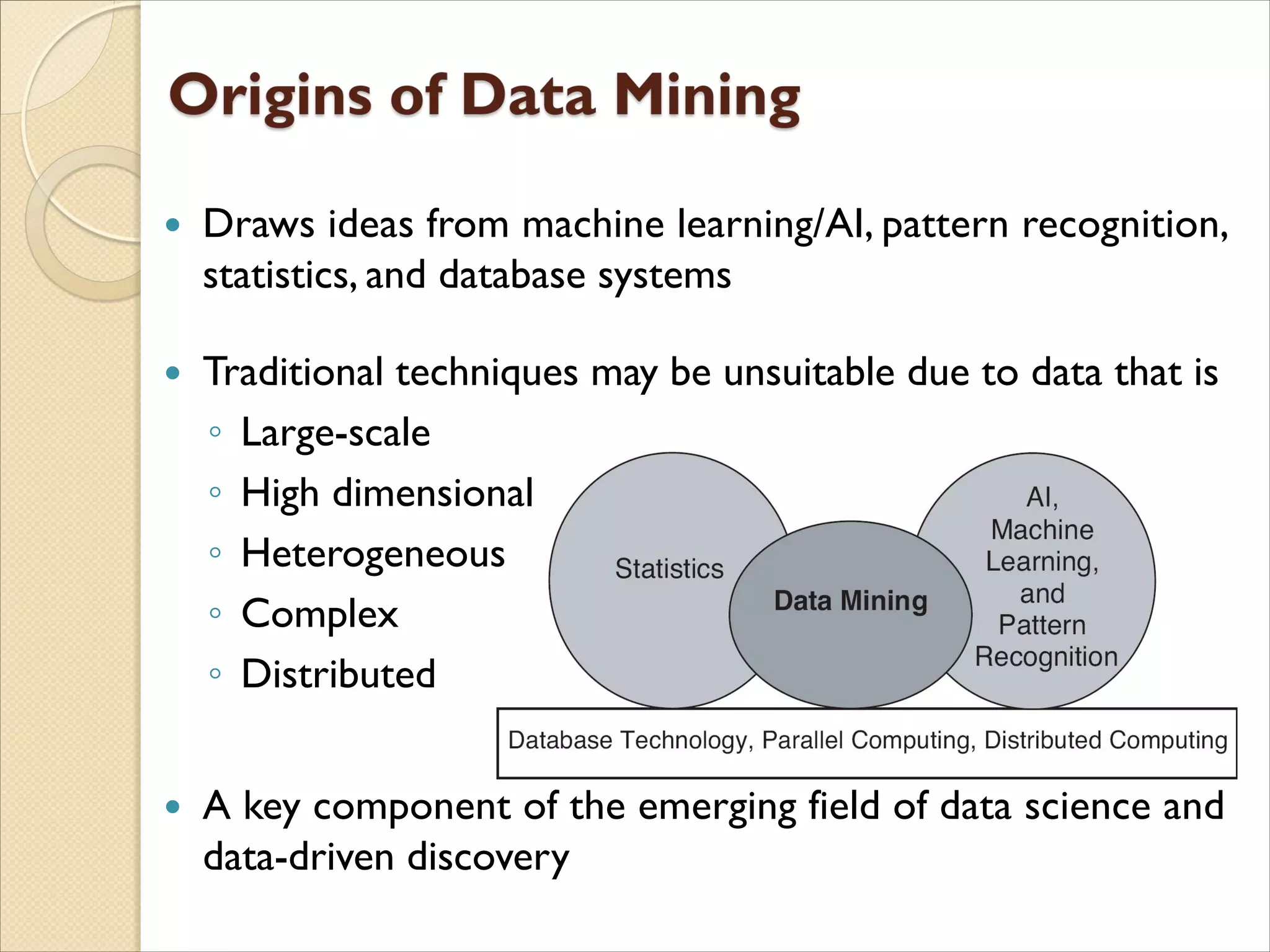  Draws ideas from machine learning/AI, pattern recognition,
statistics, and database systems
 Traditional techniques may be unsuitable due to data that is
◦ Large-scale
◦ High dimensional
◦ Heterogeneous
◦ Complex
◦ Distributed
 A key component of the emerging field of data science and
data-driven discovery
 
