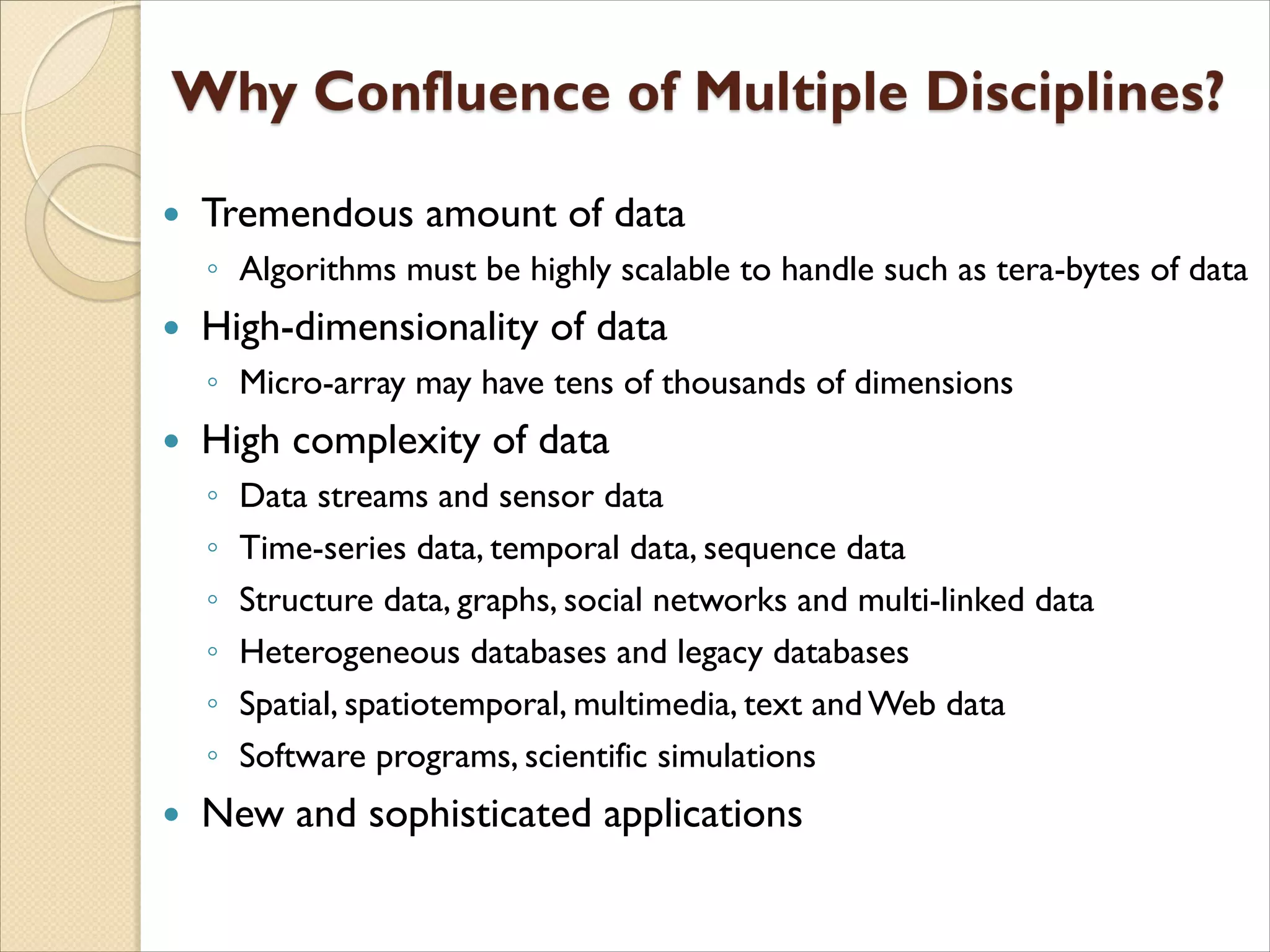  Tremendous amount of data
◦ Algorithms must be highly scalable to handle such as tera-bytes of data
 High-dimensionality of data
◦ Micro-array may have tens of thousands of dimensions
 High complexity of data
◦ Data streams and sensor data
◦ Time-series data, temporal data, sequence data
◦ Structure data, graphs, social networks and multi-linked data
◦ Heterogeneous databases and legacy databases
◦ Spatial, spatiotemporal, multimedia, text and Web data
◦ Software programs, scientific simulations
 New and sophisticated applications
 