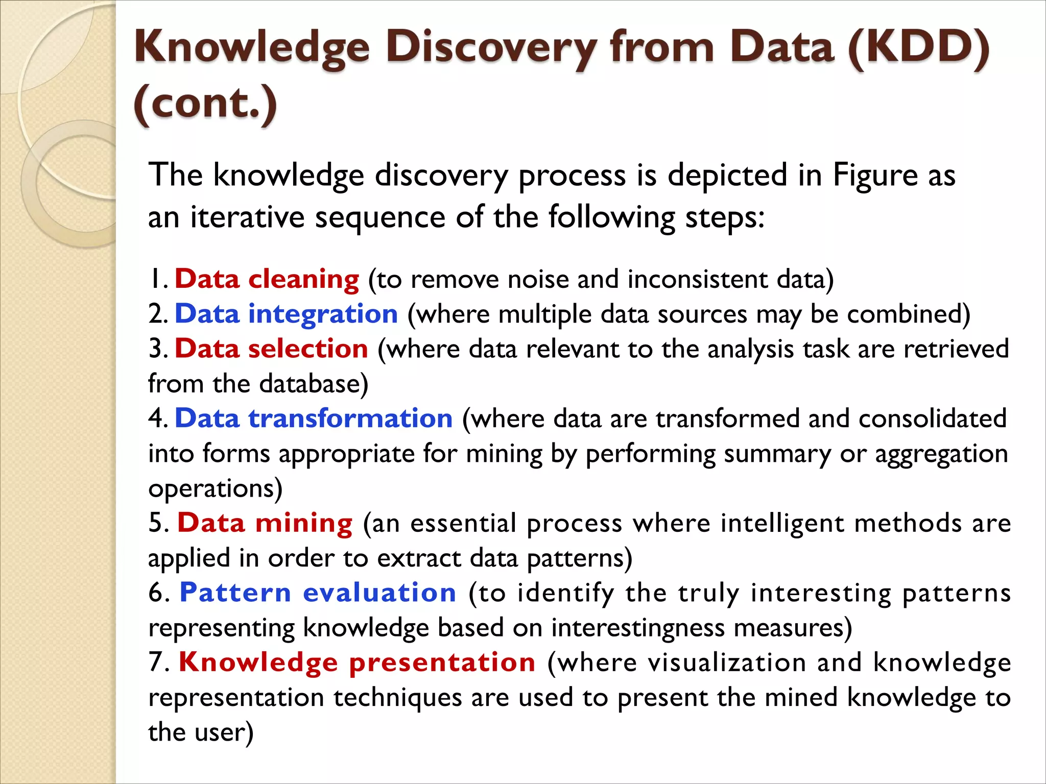 The knowledge discovery process is depicted in Figure as
an iterative sequence of the following steps:
1. Data cleaning (to remove noise and inconsistent data)
2. Data integration (where multiple data sources may be combined)
3. Data selection (where data relevant to the analysis task are retrieved
from the database)
4. Data transformation (where data are transformed and consolidated
into forms appropriate for mining by performing summary or aggregation
operations)
5. Data mining (an essential process where intelligent methods are
applied in order to extract data patterns)
6. Pattern evaluation (to identify the truly interesting patterns
representing knowledge based on interestingness measures)
7. Knowledge presentation (where visualization and knowledge
representation techniques are used to present the mined knowledge to
the user)
 
