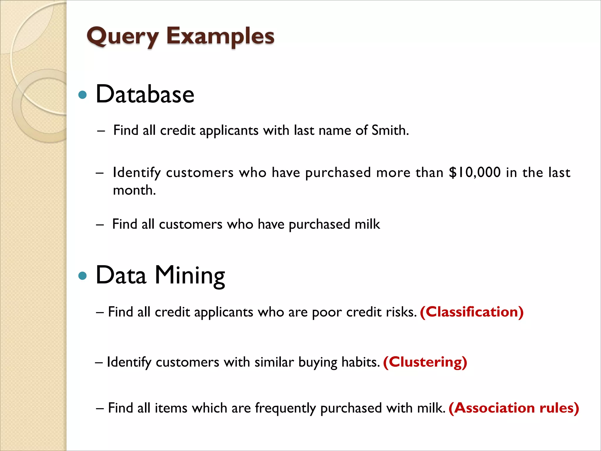  Database
 Data Mining
– Find all customers who have purchased milk
– Find all items which are frequently purchased with milk. (Association rules)
– Find all credit applicants with last name of Smith.
– Identify customers who have purchased more than $10,000 in the last
month.
– Find all credit applicants who are poor credit risks. (Classification)
– Identify customers with similar buying habits. (Clustering)
 