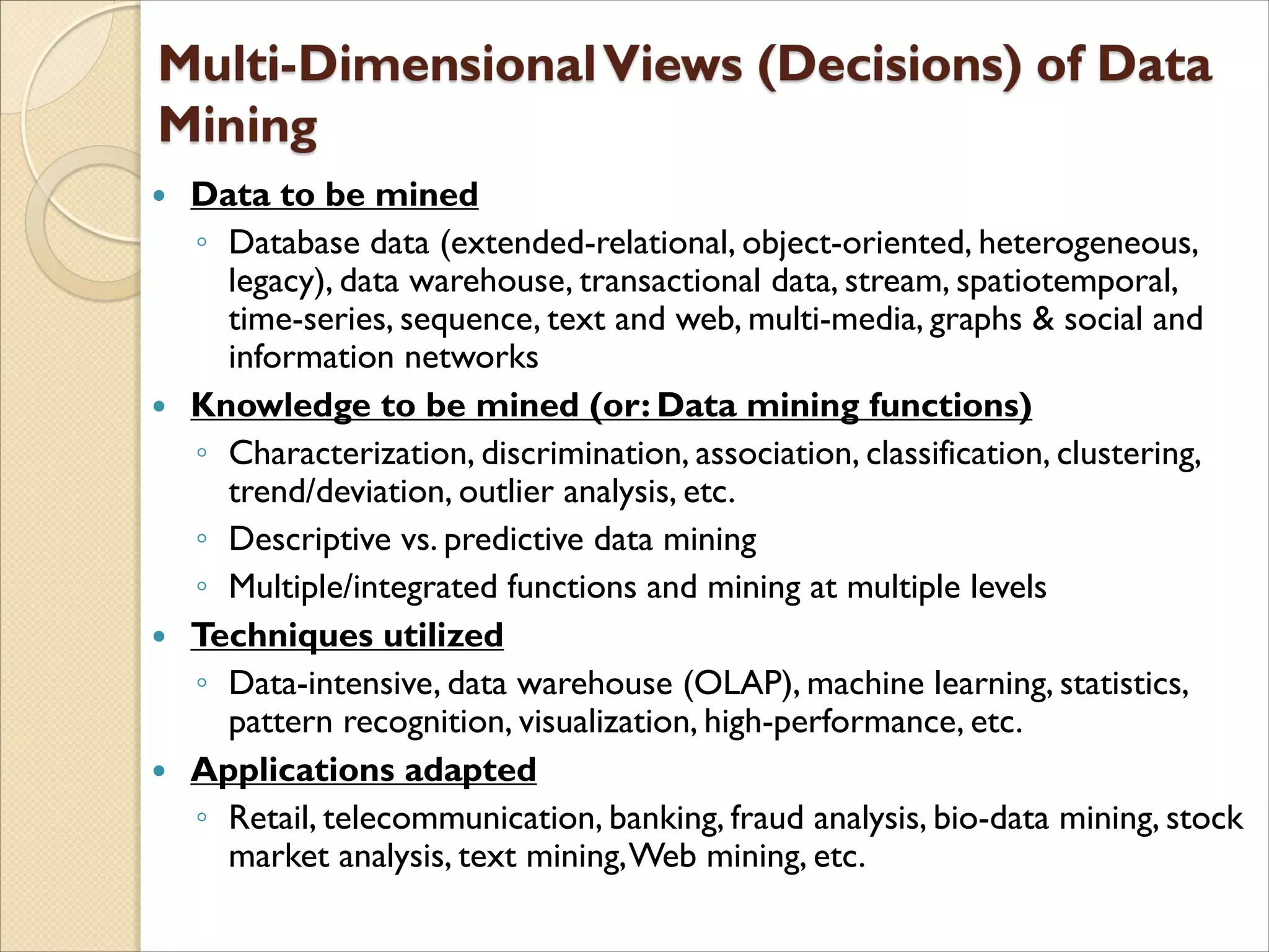  Data to be mined
◦ Database data (extended-relational, object-oriented, heterogeneous,
legacy), data warehouse, transactional data, stream, spatiotemporal,
time-series, sequence, text and web, multi-media, graphs & social and
information networks
 Knowledge to be mined (or: Data mining functions)
◦ Characterization, discrimination, association, classification, clustering,
trend/deviation, outlier analysis, etc.
◦ Descriptive vs. predictive data mining
◦ Multiple/integrated functions and mining at multiple levels
 Techniques utilized
◦ Data-intensive, data warehouse (OLAP), machine learning, statistics,
pattern recognition, visualization, high-performance, etc.
 Applications adapted
◦ Retail, telecommunication, banking, fraud analysis, bio-data mining, stock
market analysis, text mining,Web mining, etc.
 