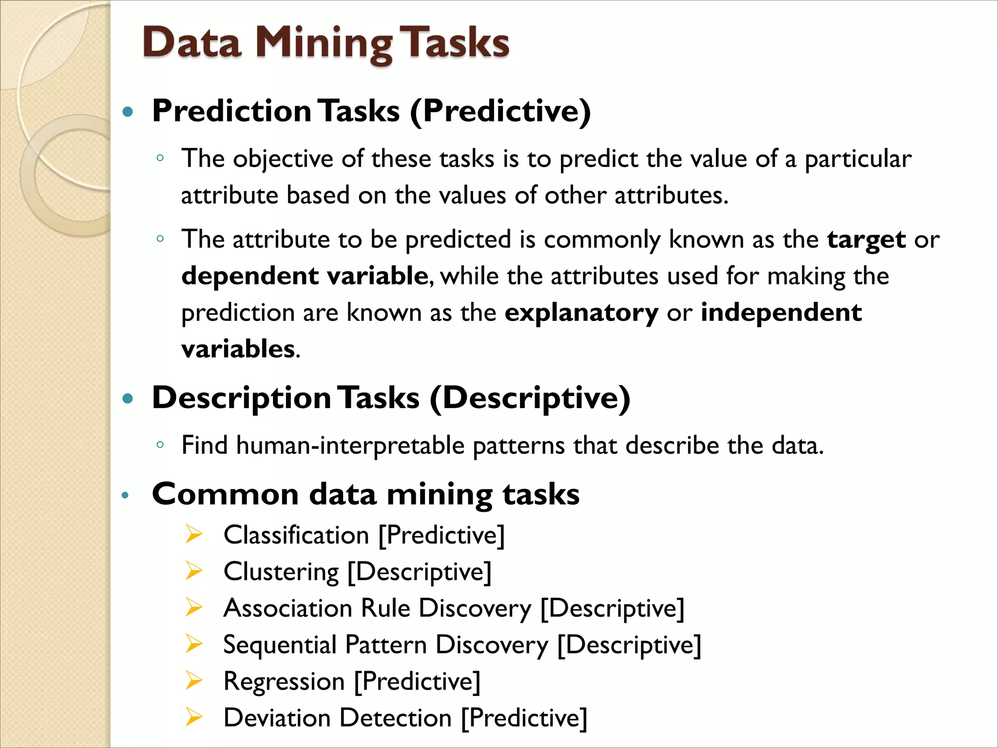  PredictionTasks (Predictive)
◦ The objective of these tasks is to predict the value of a particular
attribute based on the values of other attributes.
◦ The attribute to be predicted is commonly known as the target or
dependent variable, while the attributes used for making the
prediction are known as the explanatory or independent
variables.
 DescriptionTasks (Descriptive)
◦ Find human-interpretable patterns that describe the data.
• Common data mining tasks
 Classification [Predictive]
 Clustering [Descriptive]
 Association Rule Discovery [Descriptive]
 Sequential Pattern Discovery [Descriptive]
 Regression [Predictive]
 Deviation Detection [Predictive]
 