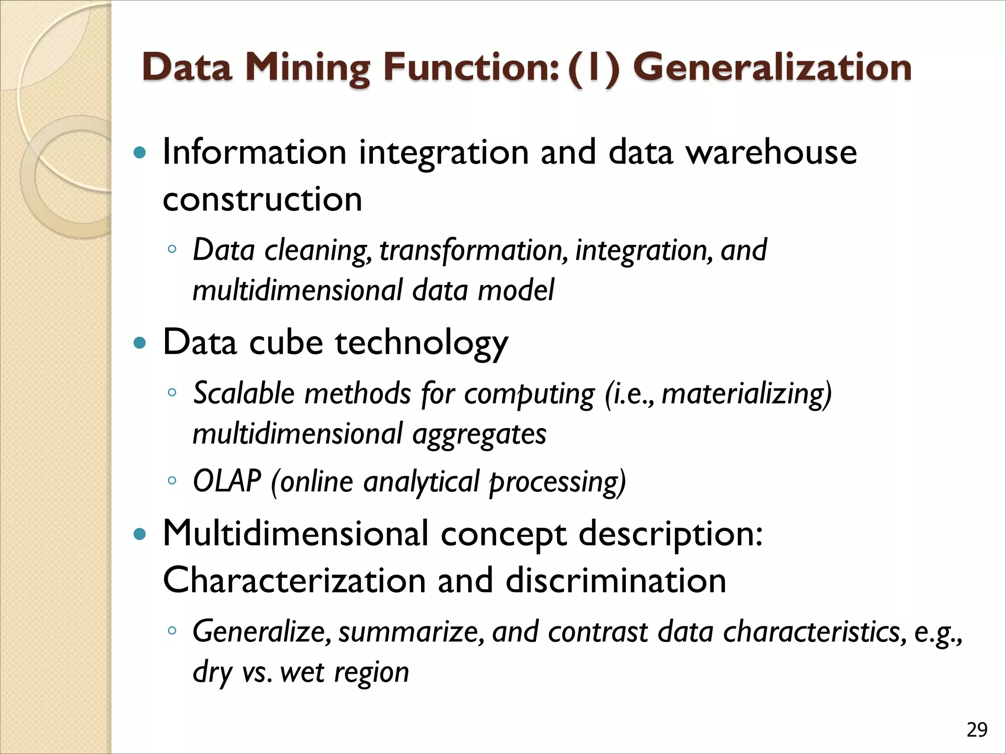 29
 Information integration and data warehouse
construction
◦ Data cleaning, transformation, integration, and
multidimensional data model
 Data cube technology
◦ Scalable methods for computing (i.e., materializing)
multidimensional aggregates
◦ OLAP (online analytical processing)
 Multidimensional concept description:
Characterization and discrimination
◦ Generalize, summarize, and contrast data characteristics, e.g.,
dry vs. wet region
 