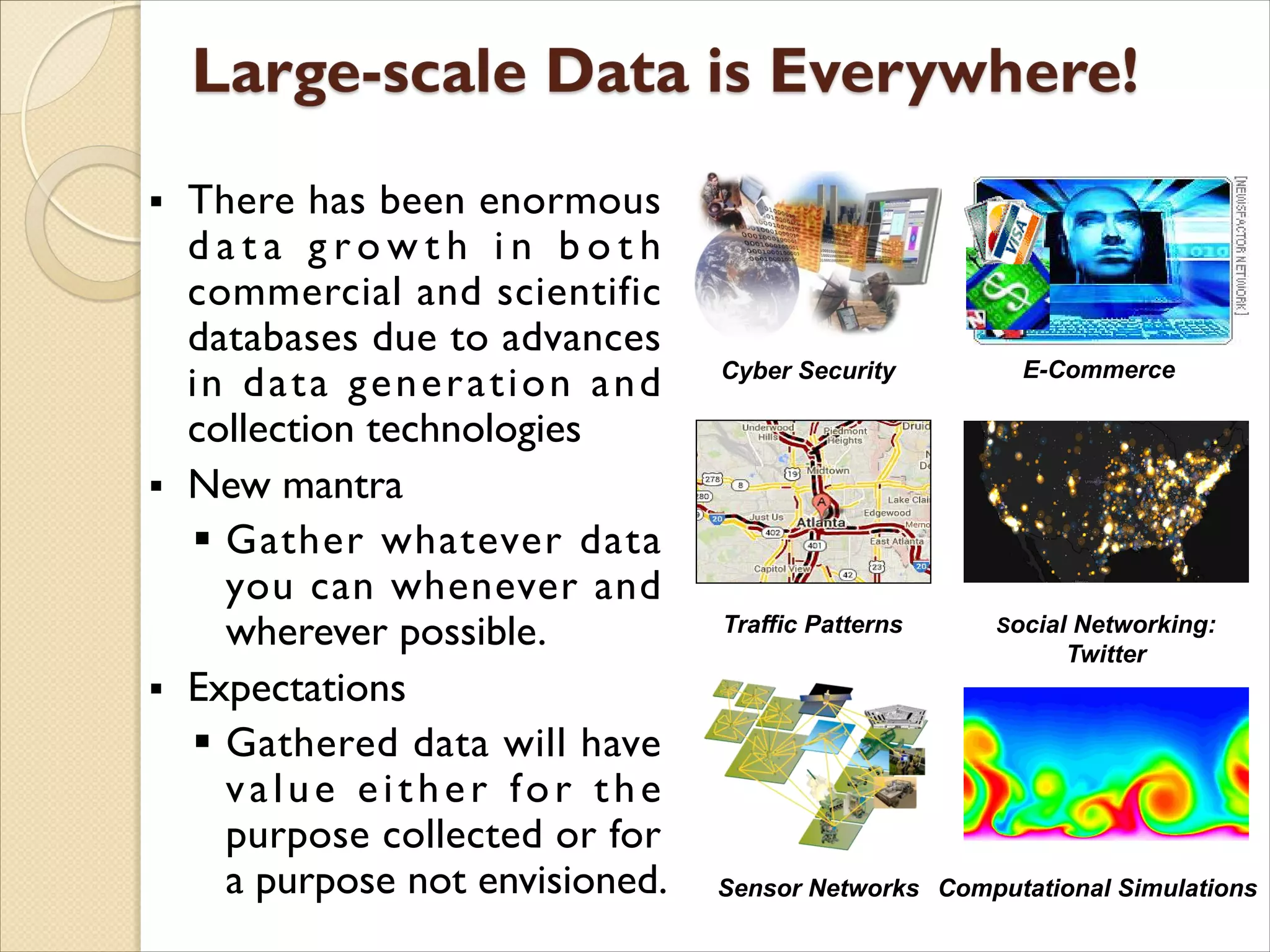 § There has been enormous
d a t a g r o w t h i n b o t h
commercial and scientific
databases due to advances
in data generation and
collection technologies
§ New mantra
§ Gather whatever data
you can whenever and
wherever possible.
§ Expectations
§ Gathered data will have
value either for the
purpose collected or for
a purpose not envisioned. Computational Simulations
Social Networking:
Twitter
Sensor Networks
Traffic Patterns
Cyber Security E-Commerce
 