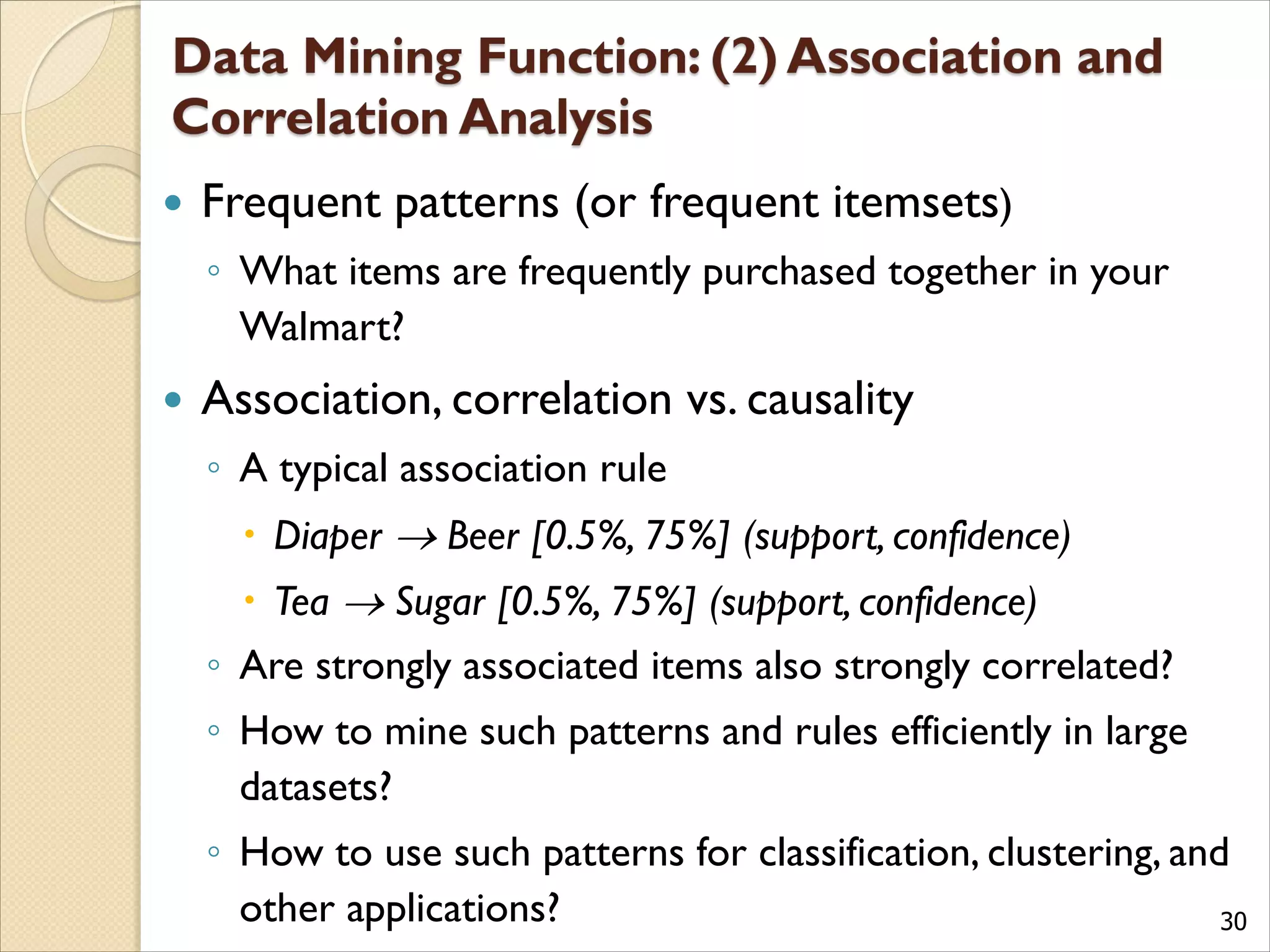 30
 Frequent patterns (or frequent itemsets)
◦ What items are frequently purchased together in your
Walmart?
 Association, correlation vs. causality
◦ A typical association rule
 Diaper  Beer [0.5%, 75%] (support, confidence)
 Tea  Sugar [0.5%, 75%] (support, confidence)
◦ Are strongly associated items also strongly correlated?
◦ How to mine such patterns and rules efficiently in large
datasets?
◦ How to use such patterns for classification, clustering, and
other applications?
 