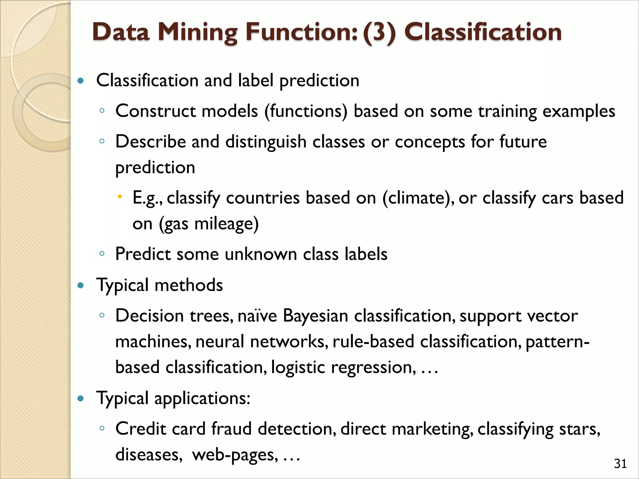 31
 Classification and label prediction
◦ Construct models (functions) based on some training examples
◦ Describe and distinguish classes or concepts for future
prediction
 E.g., classify countries based on (climate), or classify cars based
on (gas mileage)
◦ Predict some unknown class labels
 Typical methods
◦ Decision trees, naïve Bayesian classification, support vector
machines, neural networks, rule-based classification, pattern-
based classification, logistic regression, …
 Typical applications:
◦ Credit card fraud detection, direct marketing, classifying stars,
diseases, web-pages, …
 