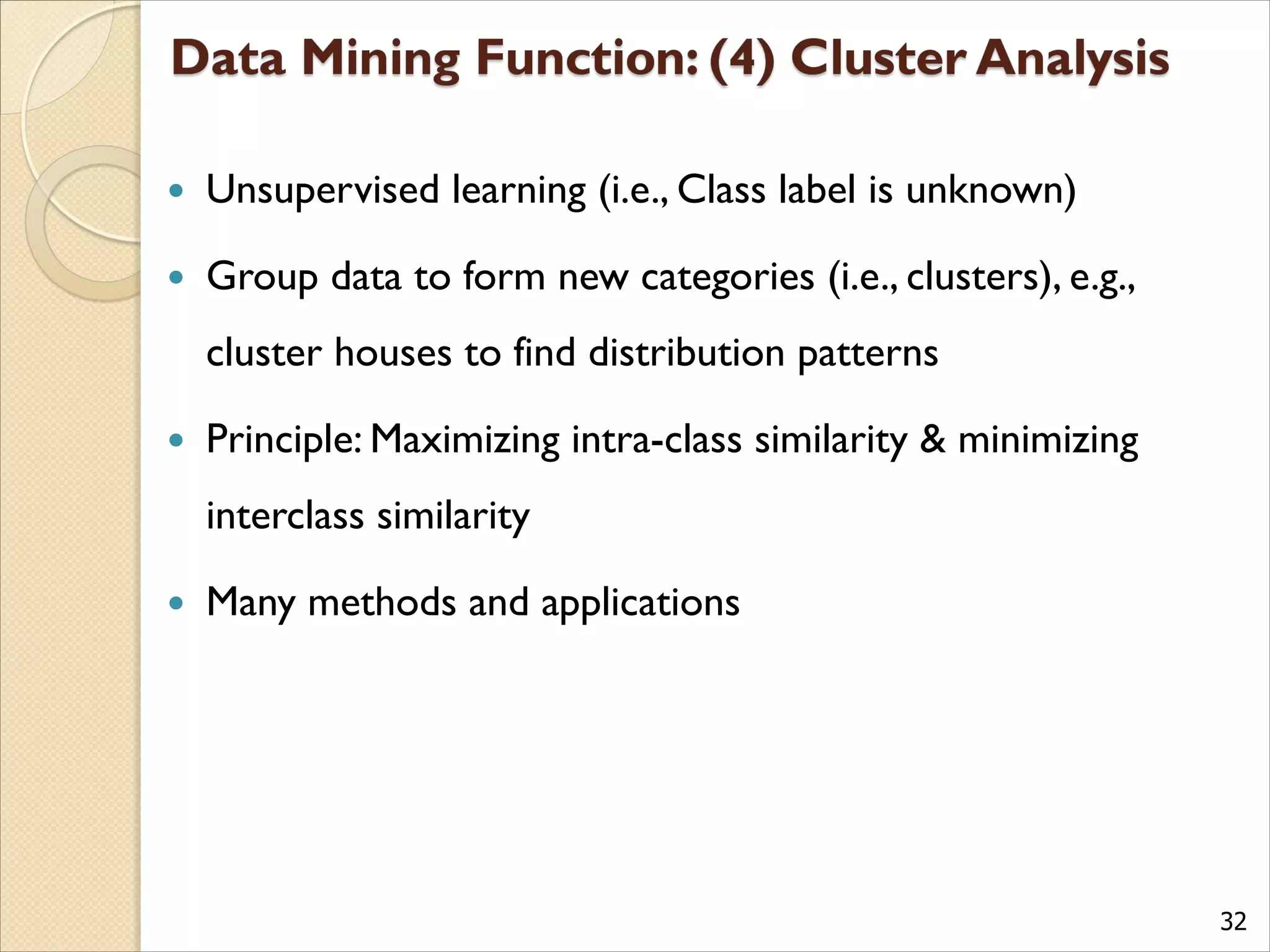 32
 Unsupervised learning (i.e., Class label is unknown)
 Group data to form new categories (i.e., clusters), e.g.,
cluster houses to find distribution patterns
 Principle: Maximizing intra-class similarity & minimizing
interclass similarity
 Many methods and applications
 