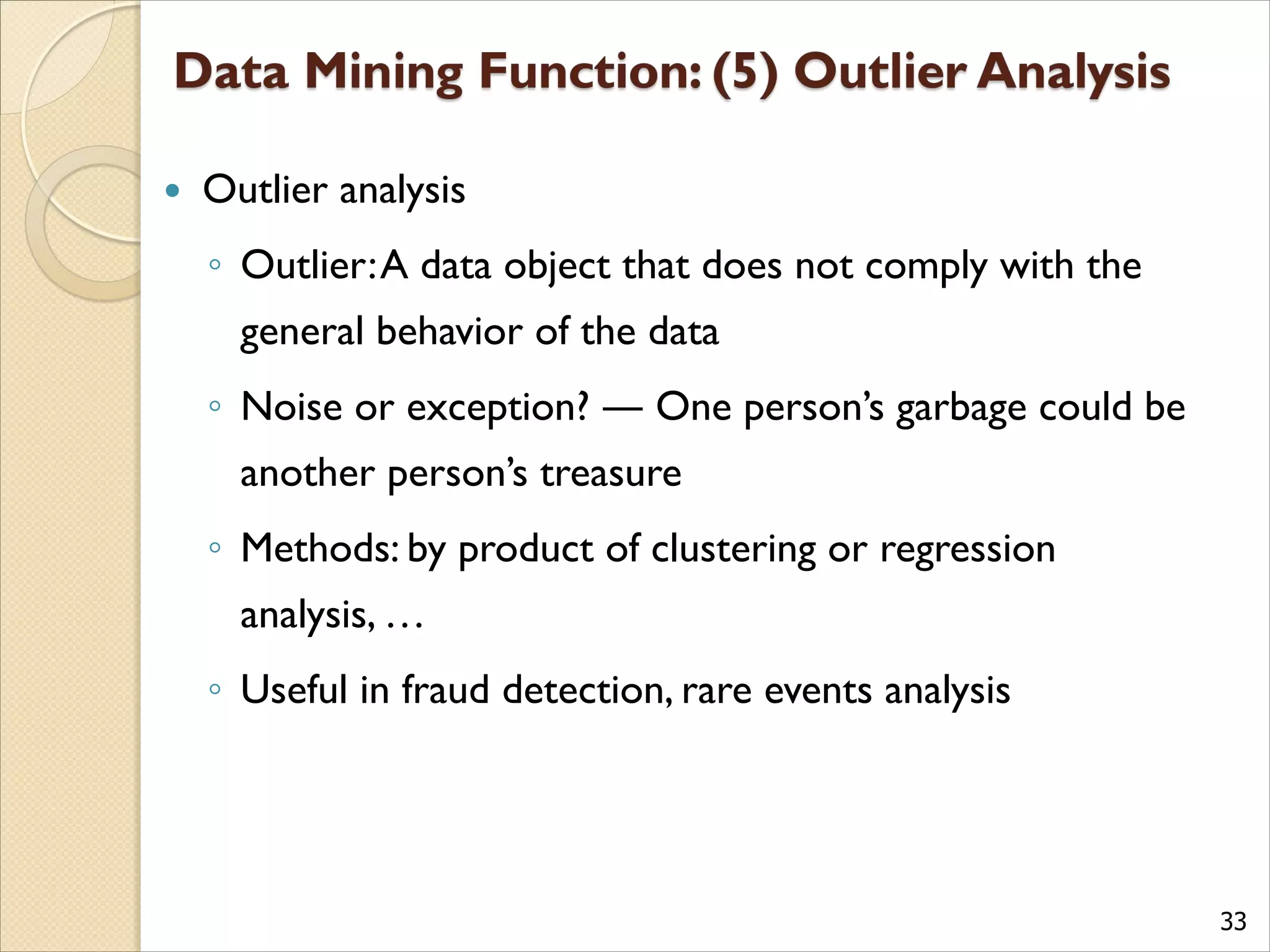 33
 Outlier analysis
◦ Outlier:A data object that does not comply with the
general behavior of the data
◦ Noise or exception? ― One person’s garbage could be
another person’s treasure
◦ Methods: by product of clustering or regression
analysis, …
◦ Useful in fraud detection, rare events analysis
 