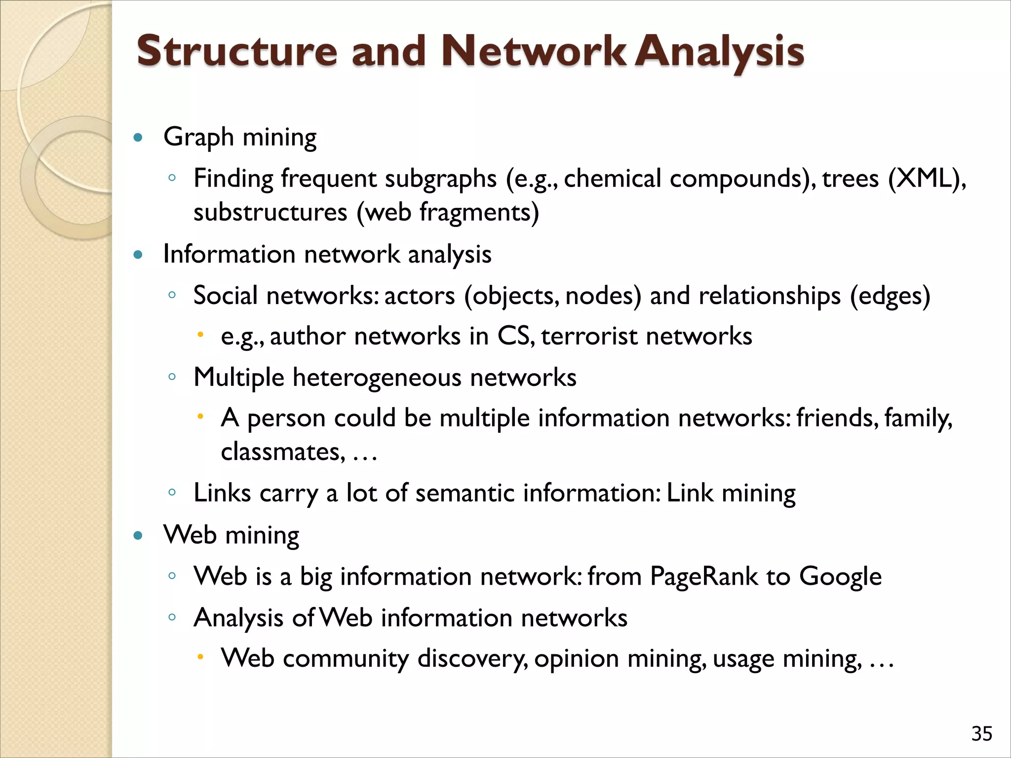 35
 Graph mining
◦ Finding frequent subgraphs (e.g., chemical compounds), trees (XML),
substructures (web fragments)
 Information network analysis
◦ Social networks: actors (objects, nodes) and relationships (edges)
 e.g., author networks in CS, terrorist networks
◦ Multiple heterogeneous networks
 A person could be multiple information networks: friends, family,
classmates, …
◦ Links carry a lot of semantic information: Link mining
 Web mining
◦ Web is a big information network: from PageRank to Google
◦ Analysis of Web information networks
 Web community discovery, opinion mining, usage mining, …
 