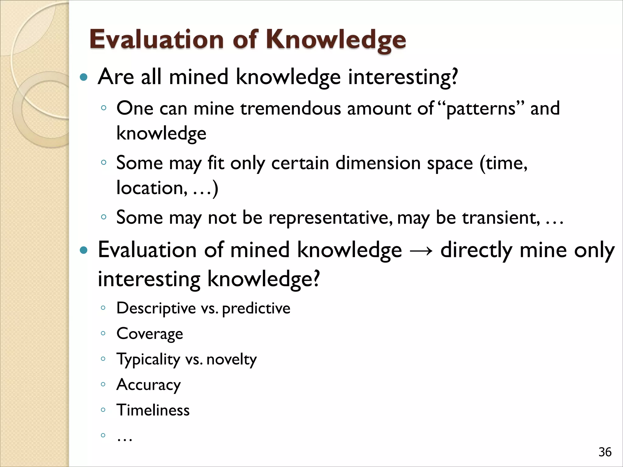 36
 Are all mined knowledge interesting?
◦ One can mine tremendous amount of “patterns” and
knowledge
◦ Some may fit only certain dimension space (time,
location, …)
◦ Some may not be representative, may be transient, …
 Evaluation of mined knowledge → directly mine only
interesting knowledge?
◦ Descriptive vs. predictive
◦ Coverage
◦ Typicality vs. novelty
◦ Accuracy
◦ Timeliness
◦ …
 