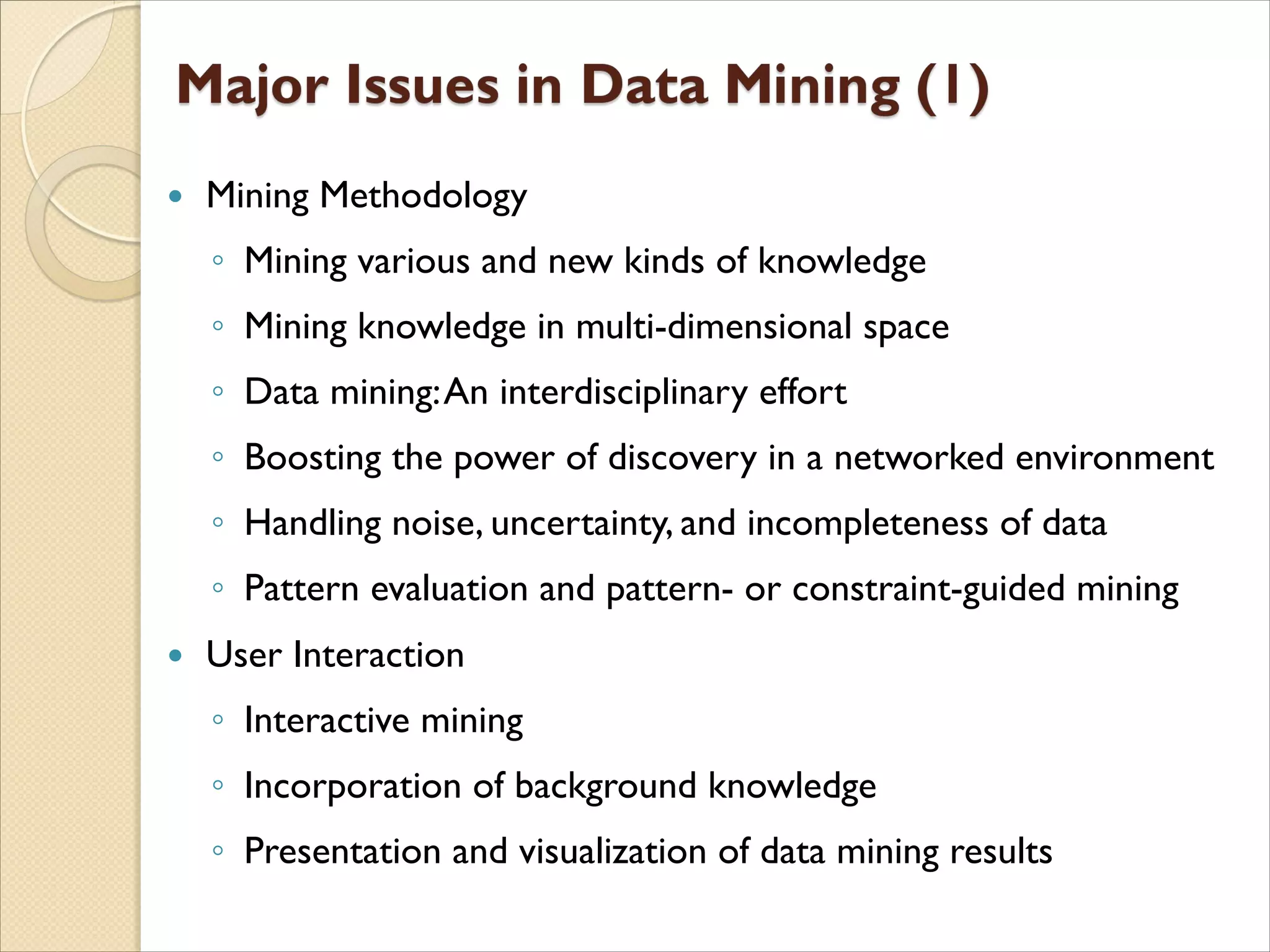  Mining Methodology
◦ Mining various and new kinds of knowledge
◦ Mining knowledge in multi-dimensional space
◦ Data mining:An interdisciplinary effort
◦ Boosting the power of discovery in a networked environment
◦ Handling noise, uncertainty, and incompleteness of data
◦ Pattern evaluation and pattern- or constraint-guided mining
 User Interaction
◦ Interactive mining
◦ Incorporation of background knowledge
◦ Presentation and visualization of data mining results
 