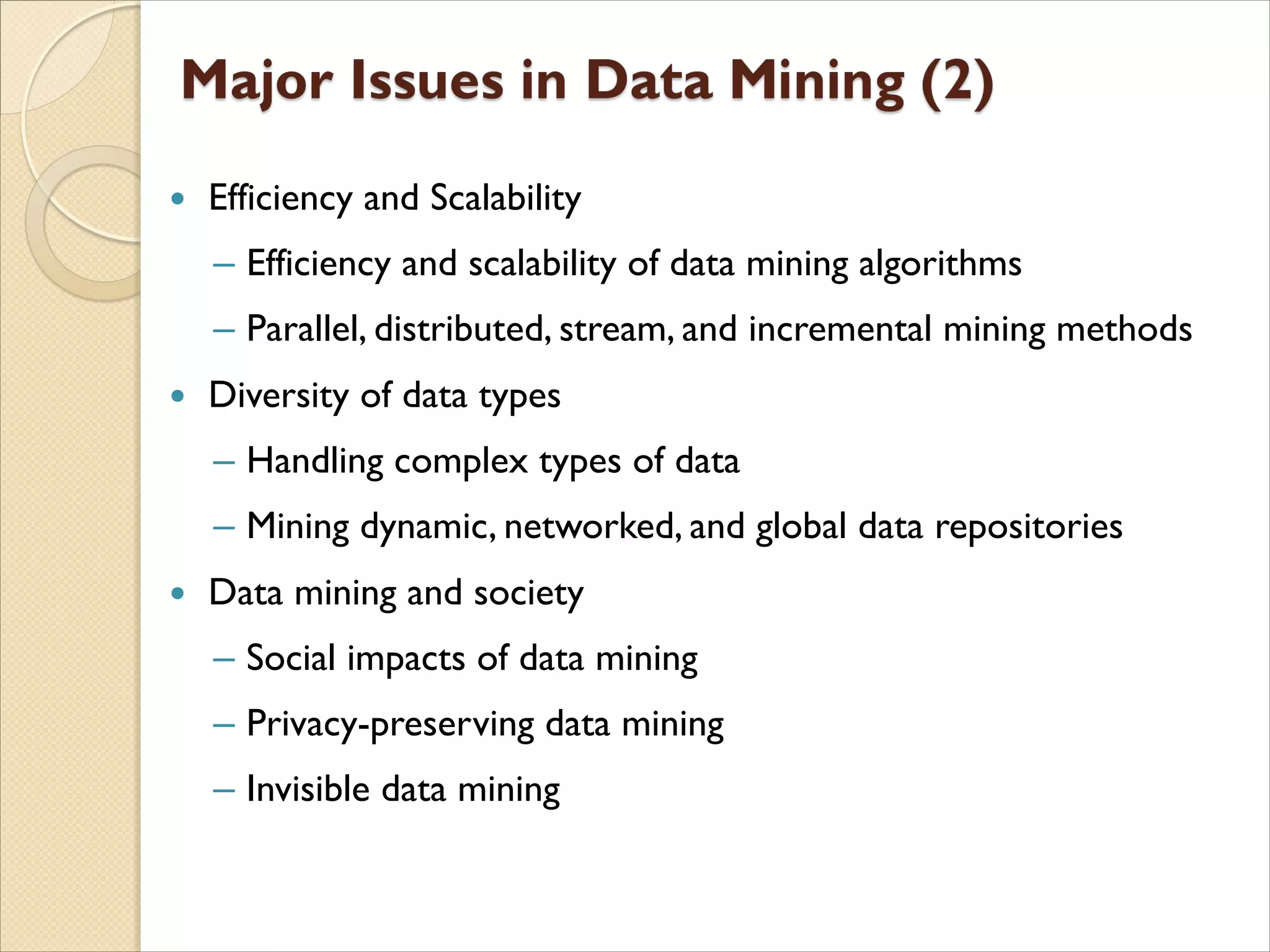  Efficiency and Scalability
‒ Efficiency and scalability of data mining algorithms
‒ Parallel, distributed, stream, and incremental mining methods
 Diversity of data types
‒ Handling complex types of data
‒ Mining dynamic, networked, and global data repositories
 Data mining and society
‒ Social impacts of data mining
‒ Privacy-preserving data mining
‒ Invisible data mining
 