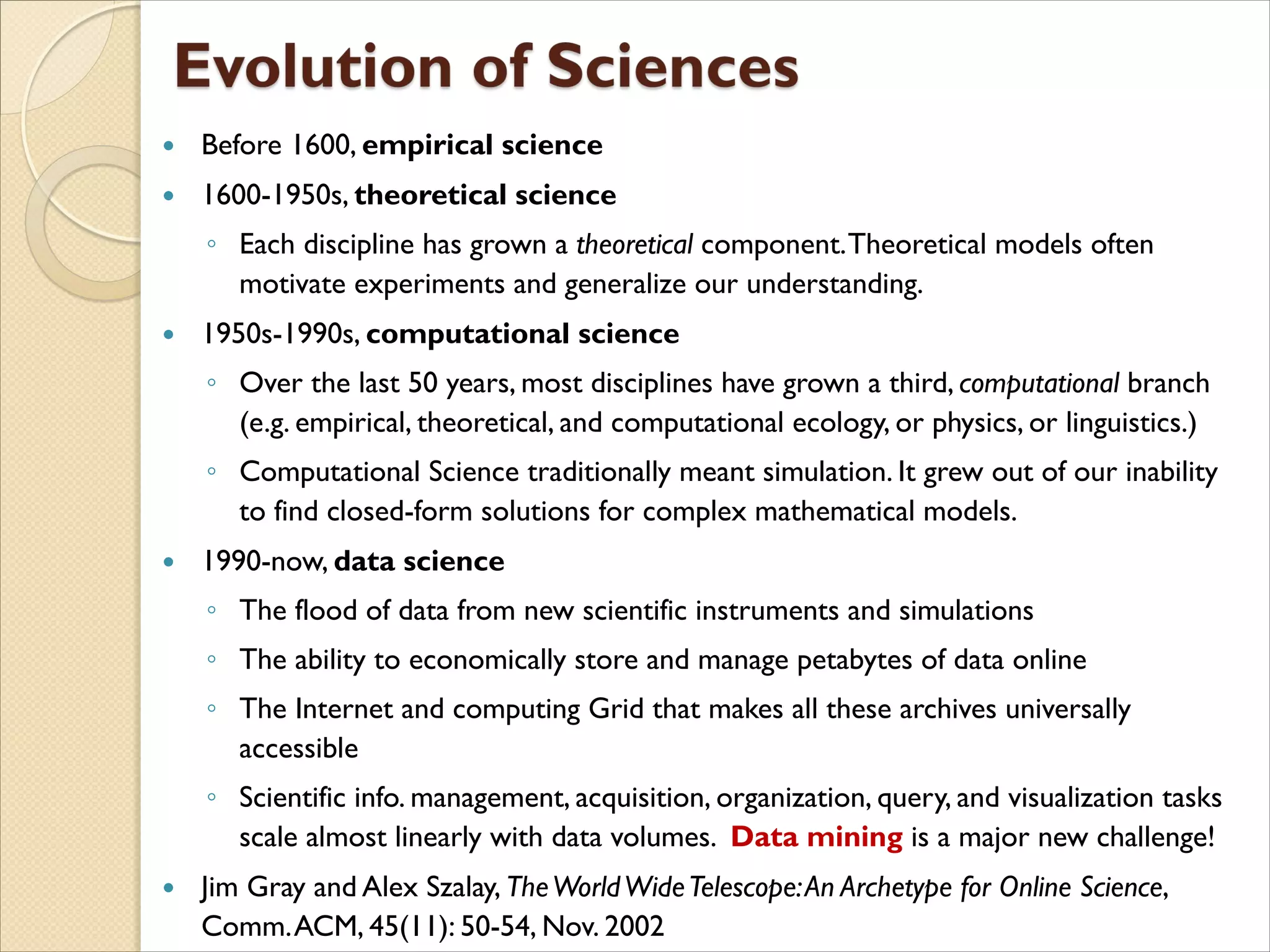  Before 1600, empirical science
 1600-1950s, theoretical science
◦ Each discipline has grown a theoretical component.Theoretical models often
motivate experiments and generalize our understanding.
 1950s-1990s, computational science
◦ Over the last 50 years, most disciplines have grown a third, computational branch
(e.g. empirical, theoretical, and computational ecology, or physics, or linguistics.)
◦ Computational Science traditionally meant simulation. It grew out of our inability
to find closed-form solutions for complex mathematical models.
 1990-now, data science
◦ The flood of data from new scientific instruments and simulations
◦ The ability to economically store and manage petabytes of data online
◦ The Internet and computing Grid that makes all these archives universally
accessible
◦ Scientific info. management, acquisition, organization, query, and visualization tasks
scale almost linearly with data volumes. Data mining is a major new challenge!
 Jim Gray and Alex Szalay, TheWorldWideTelescope:An Archetype for Online Science,
Comm.ACM, 45(11): 50-54, Nov. 2002
 