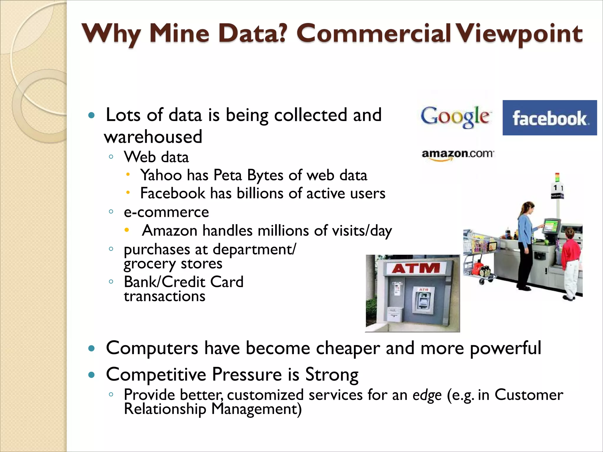  Lots of data is being collected and
warehoused
◦ Web data
 Yahoo has Peta Bytes of web data
 Facebook has billions of active users
◦ e-commerce
• Amazon handles millions of visits/day
◦ purchases at department/
grocery stores
◦ Bank/Credit Card
transactions
 Computers have become cheaper and more powerful
 Competitive Pressure is Strong
◦ Provide better, customized services for an edge (e.g. in Customer
Relationship Management)
 