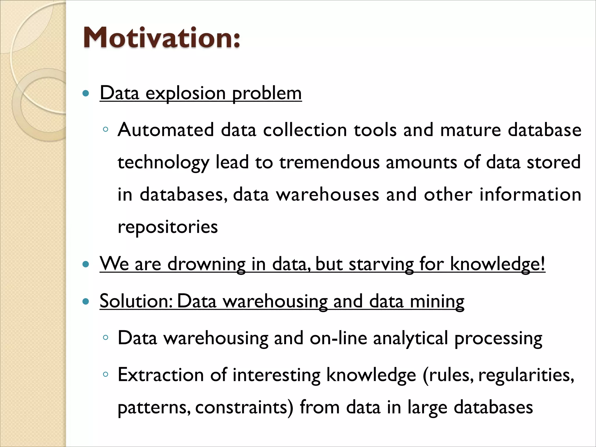  Data explosion problem
◦ Automated data collection tools and mature database
technology lead to tremendous amounts of data stored
in databases, data warehouses and other information
repositories
 We are drowning in data, but starving for knowledge!
 Solution: Data warehousing and data mining
◦ Data warehousing and on-line analytical processing
◦ Extraction of interesting knowledge (rules, regularities,
patterns, constraints) from data in large databases
 