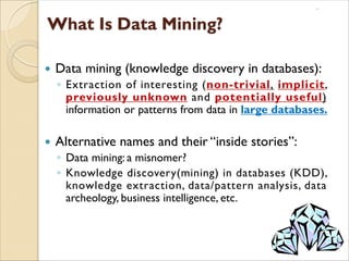  Data mining (knowledge discovery in databases):
◦ Extraction of interesting (non-trivial, implicit,
previously unknown and potentially useful)
information or patterns from data in large databases.
 Alternative names and their “inside stories”:
◦ Data mining: a misnomer?
◦ Knowledge discovery(mining) in databases (KDD),
knowledge extraction, data/pattern analysis, data
archeology, business intelligence, etc.
 