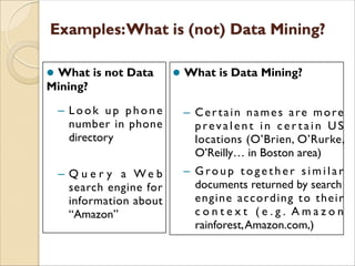 l What is not Data
Mining?
– Look up phone
number in phone
directory
– Q u e r y a W e b
search engine for
information about
“Amazon”
l What is Data Mining?
– Certain names are more
prevalent in c e r t a in U S
locations (O’Brien, O’Rurke,
O’Reilly… in Boston area)
– G ro u p t o g e t h e r s i m i l a r
documents returned by search
engine according to their
c o n t e x t ( e . g . A m a z o n
rainforest,Amazon.com,)
 