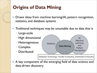  Draws ideas from machine learning/AI, pattern recognition,
statistics, and database systems
 Traditional techniques may be unsuitable due to data that is
◦ Large-scale
◦ High dimensional
◦ Heterogeneous
◦ Complex
◦ Distributed
 A key component of the emerging field of data science and
data-driven discovery
 
