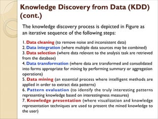 The knowledge discovery process is depicted in Figure as
an iterative sequence of the following steps:
1. Data cleaning (to remove noise and inconsistent data)
2. Data integration (where multiple data sources may be combined)
3. Data selection (where data relevant to the analysis task are retrieved
from the database)
4. Data transformation (where data are transformed and consolidated
into forms appropriate for mining by performing summary or aggregation
operations)
5. Data mining (an essential process where intelligent methods are
applied in order to extract data patterns)
6. Pattern evaluation (to identify the truly interesting patterns
representing knowledge based on interestingness measures)
7. Knowledge presentation (where visualization and knowledge
representation techniques are used to present the mined knowledge to
the user)
 