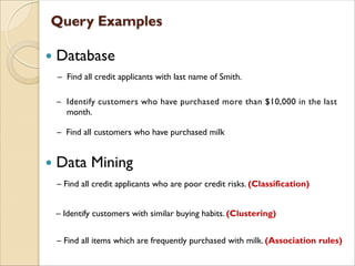  Database
 Data Mining
– Find all customers who have purchased milk
– Find all items which are frequently purchased with milk. (Association rules)
– Find all credit applicants with last name of Smith.
– Identify customers who have purchased more than $10,000 in the last
month.
– Find all credit applicants who are poor credit risks. (Classification)
– Identify customers with similar buying habits. (Clustering)
 