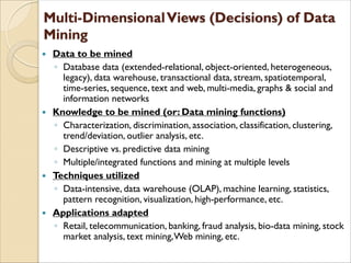  Data to be mined
◦ Database data (extended-relational, object-oriented, heterogeneous,
legacy), data warehouse, transactional data, stream, spatiotemporal,
time-series, sequence, text and web, multi-media, graphs & social and
information networks
 Knowledge to be mined (or: Data mining functions)
◦ Characterization, discrimination, association, classification, clustering,
trend/deviation, outlier analysis, etc.
◦ Descriptive vs. predictive data mining
◦ Multiple/integrated functions and mining at multiple levels
 Techniques utilized
◦ Data-intensive, data warehouse (OLAP), machine learning, statistics,
pattern recognition, visualization, high-performance, etc.
 Applications adapted
◦ Retail, telecommunication, banking, fraud analysis, bio-data mining, stock
market analysis, text mining,Web mining, etc.
 