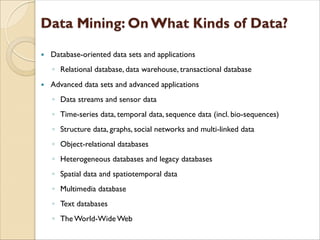  Database-oriented data sets and applications
◦ Relational database, data warehouse, transactional database
 Advanced data sets and advanced applications
◦ Data streams and sensor data
◦ Time-series data, temporal data, sequence data (incl. bio-sequences)
◦ Structure data, graphs, social networks and multi-linked data
◦ Object-relational databases
◦ Heterogeneous databases and legacy databases
◦ Spatial data and spatiotemporal data
◦ Multimedia database
◦ Text databases
◦ The World-Wide Web
 