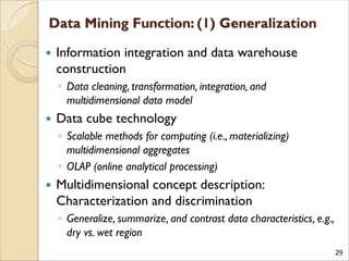 29
 Information integration and data warehouse
construction
◦ Data cleaning, transformation, integration, and
multidimensional data model
 Data cube technology
◦ Scalable methods for computing (i.e., materializing)
multidimensional aggregates
◦ OLAP (online analytical processing)
 Multidimensional concept description:
Characterization and discrimination
◦ Generalize, summarize, and contrast data characteristics, e.g.,
dry vs. wet region
 