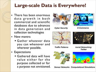 § There has been enormous
d a t a g r o w t h i n b o t h
commercial and scientific
databases due to advances
in data generation and
collection technologies
§ New mantra
§ Gather whatever data
you can whenever and
wherever possible.
§ Expectations
§ Gathered data will have
value either for the
purpose collected or for
a purpose not envisioned. Computational Simulations
Social Networking:
Twitter
Sensor Networks
Traffic Patterns
Cyber Security E-Commerce
 