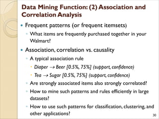 30
 Frequent patterns (or frequent itemsets)
◦ What items are frequently purchased together in your
Walmart?
 Association, correlation vs. causality
◦ A typical association rule
 Diaper  Beer [0.5%, 75%] (support, confidence)
 Tea  Sugar [0.5%, 75%] (support, confidence)
◦ Are strongly associated items also strongly correlated?
◦ How to mine such patterns and rules efficiently in large
datasets?
◦ How to use such patterns for classification, clustering, and
other applications?
 