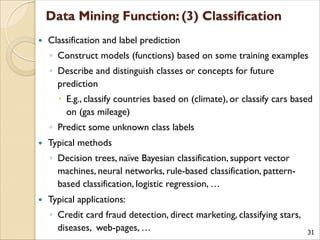 31
 Classification and label prediction
◦ Construct models (functions) based on some training examples
◦ Describe and distinguish classes or concepts for future
prediction
 E.g., classify countries based on (climate), or classify cars based
on (gas mileage)
◦ Predict some unknown class labels
 Typical methods
◦ Decision trees, naïve Bayesian classification, support vector
machines, neural networks, rule-based classification, pattern-
based classification, logistic regression, …
 Typical applications:
◦ Credit card fraud detection, direct marketing, classifying stars,
diseases, web-pages, …
 