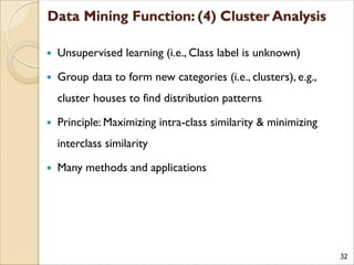 32
 Unsupervised learning (i.e., Class label is unknown)
 Group data to form new categories (i.e., clusters), e.g.,
cluster houses to find distribution patterns
 Principle: Maximizing intra-class similarity & minimizing
interclass similarity
 Many methods and applications
 