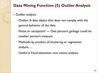 33
 Outlier analysis
◦ Outlier:A data object that does not comply with the
general behavior of the data
◦ Noise or exception? ― One person’s garbage could be
another person’s treasure
◦ Methods: by product of clustering or regression
analysis, …
◦ Useful in fraud detection, rare events analysis
 