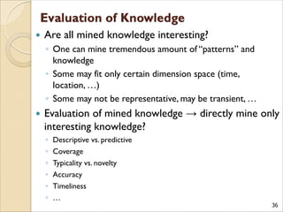 36
 Are all mined knowledge interesting?
◦ One can mine tremendous amount of “patterns” and
knowledge
◦ Some may fit only certain dimension space (time,
location, …)
◦ Some may not be representative, may be transient, …
 Evaluation of mined knowledge → directly mine only
interesting knowledge?
◦ Descriptive vs. predictive
◦ Coverage
◦ Typicality vs. novelty
◦ Accuracy
◦ Timeliness
◦ …
 