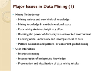  Mining Methodology
◦ Mining various and new kinds of knowledge
◦ Mining knowledge in multi-dimensional space
◦ Data mining:An interdisciplinary effort
◦ Boosting the power of discovery in a networked environment
◦ Handling noise, uncertainty, and incompleteness of data
◦ Pattern evaluation and pattern- or constraint-guided mining
 User Interaction
◦ Interactive mining
◦ Incorporation of background knowledge
◦ Presentation and visualization of data mining results
 