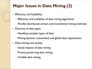  Efficiency and Scalability
‒ Efficiency and scalability of data mining algorithms
‒ Parallel, distributed, stream, and incremental mining methods
 Diversity of data types
‒ Handling complex types of data
‒ Mining dynamic, networked, and global data repositories
 Data mining and society
‒ Social impacts of data mining
‒ Privacy-preserving data mining
‒ Invisible data mining
 