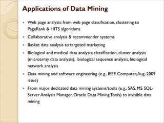  Web page analysis: from web page classification, clustering to
PageRank & HITS algorithms
 Collaborative analysis & recommender systems
 Basket data analysis to targeted marketing
 Biological and medical data analysis: classification, cluster analysis
(microarray data analysis), biological sequence analysis, biological
network analysis
 Data mining and software engineering (e.g., IEEE Computer,Aug. 2009
issue)
 From major dedicated data mining systems/tools (e.g., SAS, MS SQL-
Server Analysis Manager, Oracle Data Mining Tools) to invisible data
mining
 